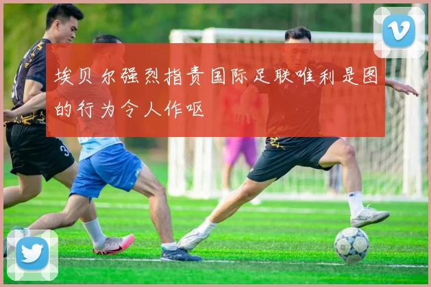 埃贝尔强烈指责国际足联唯利是图的行为令人作呕