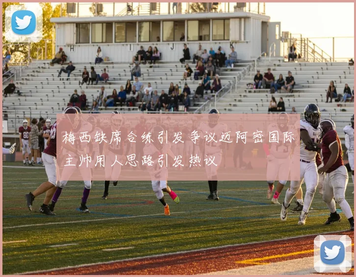梅西缺席合练引发争议迈阿密国际主帅用人思路引发热议