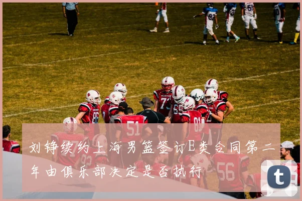 刘铮续约上海男篮签订E类合同第二年由俱乐部决定是否执行