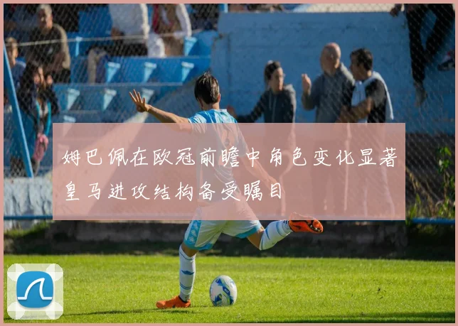 姆巴佩在欧冠前瞻中角色变化显著皇马进攻结构备受瞩目