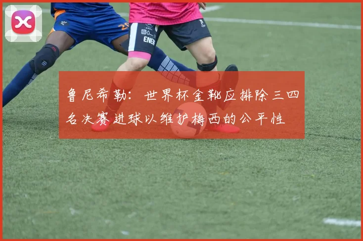 鲁尼希勒：世界杯金靴应排除三四名决赛进球以维护梅西的公平性