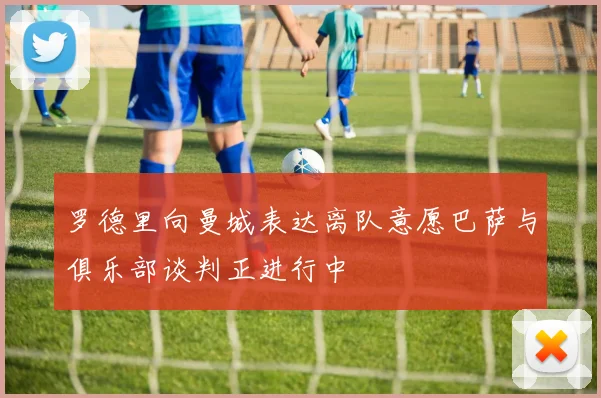 罗德里向曼城表达离队意愿巴萨与俱乐部谈判正进行中