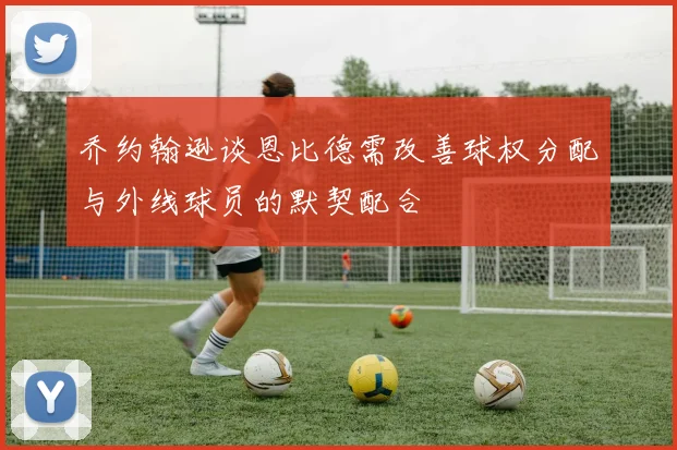 乔约翰逊谈恩比德需改善球权分配与外线球员的默契配合