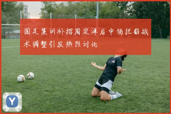 国足集训补招周定洋后中场拦截战术调整引发热烈讨论