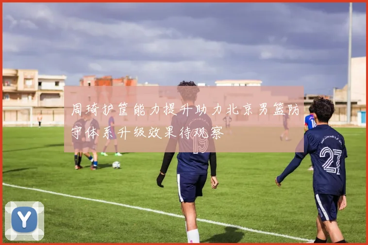 周琦护筐能力提升助力北京男篮防守体系升级效果待观察
