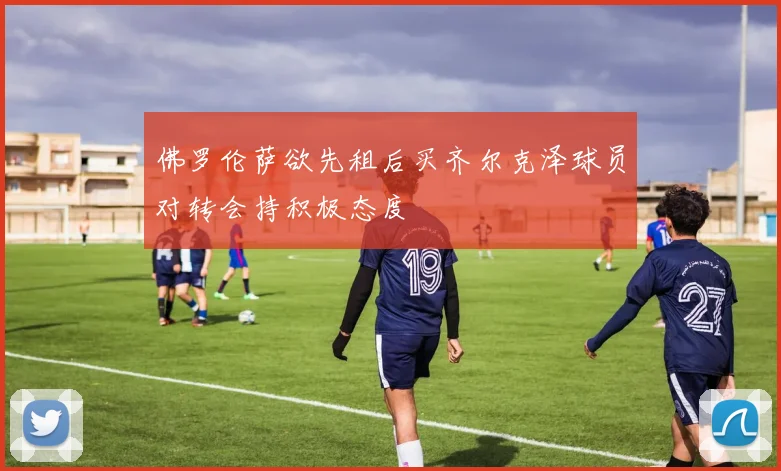 佛罗伦萨欲先租后买齐尔克泽球员对转会持积极态度