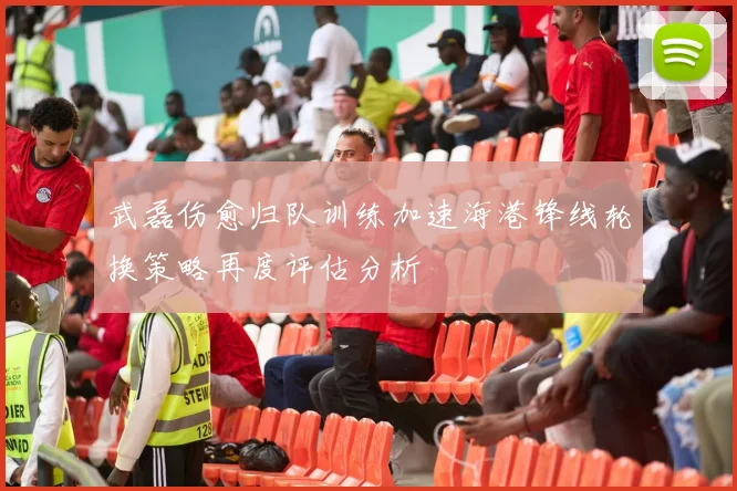 武磊伤愈归队训练加速海港锋线轮换策略再度评估分析