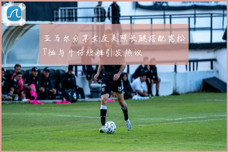 亚马尔分享女友美照长腿搭配宽松T恤与牛仔短裤引发热议