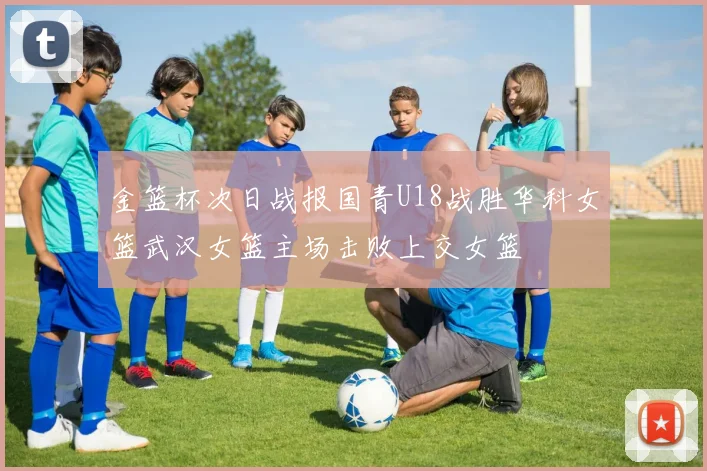 金篮杯次日战报国青U18战胜华科女篮武汉女篮主场击败上交女篮