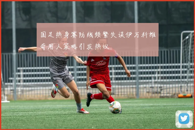国足热身赛防线频繁失误伊万科维奇用人策略引发热议