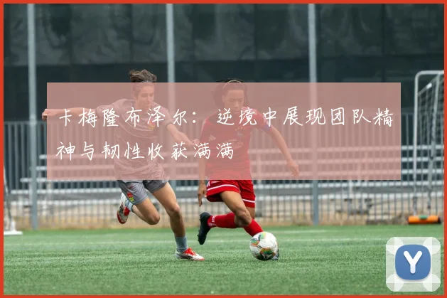 卡梅隆布泽尔：逆境中展现团队精神与韧性收获满满